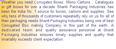Text Box: Weather you need Corrugated boxes, Mono Cartons , Catalogues or gift boxes for over a decade Shanti Packaging Industries has been the India No. 1 source for boxes, cartons and supplies. See why tens of thousands of customers repeatedly rely on us for all of their packaging needs!
